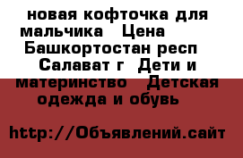 новая кофточка для мальчика › Цена ­ 550 - Башкортостан респ., Салават г. Дети и материнство » Детская одежда и обувь   